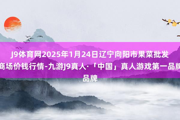 J9体育网2025年1月24日辽宁向阳市果菜批发商场价钱行情-九游J9真人·「中国」真人游戏第一品牌