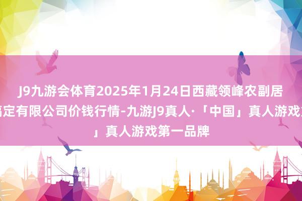 J9九游会体育2025年1月24日西藏领峰农副居品看法搞定有限公司价钱行情-九游J9真人·「中国」真人游戏第一品牌