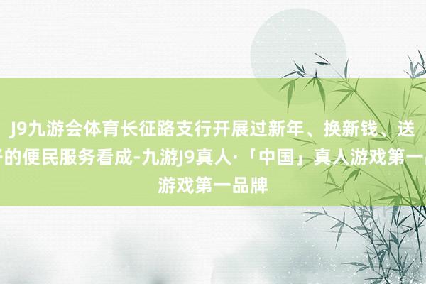 J9九游会体育长征路支行开展过新年、换新钱、送对子的便民服务看成-九游J9真人·「中国」真人游戏第一品牌