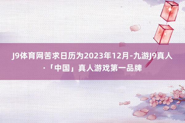 J9体育网苦求日历为2023年12月-九游J9真人·「中国」真人游戏第一品牌