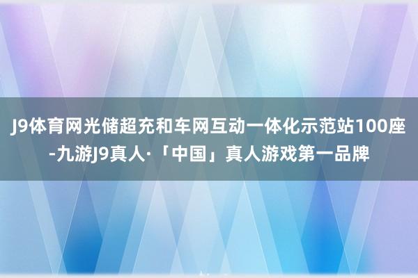 J9体育网光储超充和车网互动一体化示范站100座-九游J9真人·「中国」真人游戏第一品牌