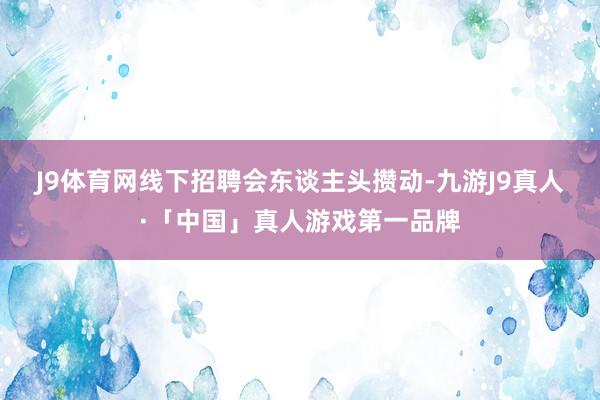 J9体育网　　线下招聘会东谈主头攒动-九游J9真人·「中国」真人游戏第一品牌