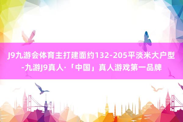 J9九游会体育主打建面约132-205平淡米大户型-九游J9真人·「中国」真人游戏第一品牌