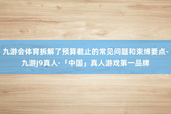 九游会体育拆解了预算截止的常见问题和束缚要点-九游J9真人·「中国」真人游戏第一品牌