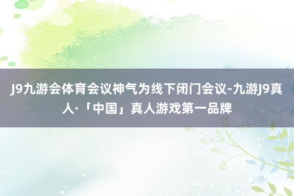 J9九游会体育会议神气为线下闭门会议-九游J9真人·「中国」真人游戏第一品牌